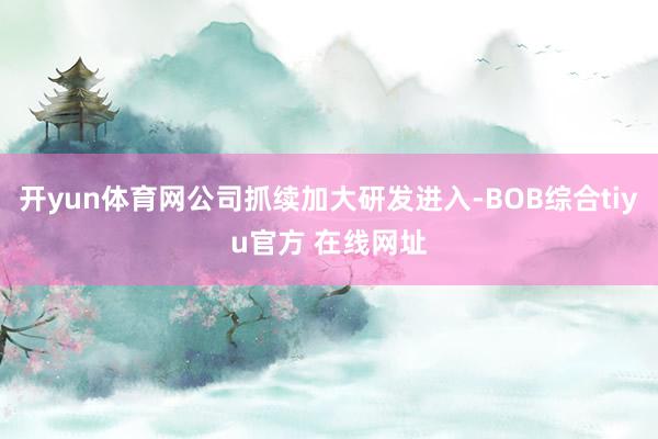 开yun体育网公司抓续加大研发进入-BOB综合tiyu官方 在线网址