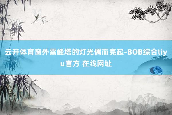 云开体育窗外雷峰塔的灯光偶而亮起-BOB综合tiyu官方 在线网址
