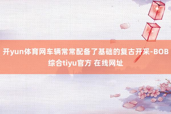 开yun体育网车辆常常配备了基础的复古开采-BOB综合tiyu官方 在线网址