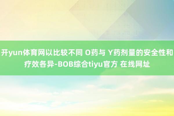 开yun体育网以比较不同 O药与 Y药剂量的安全性和疗效各异-BOB综合tiyu官方 在线网址