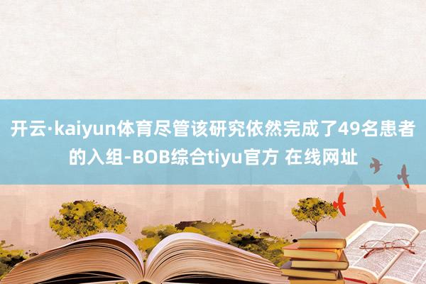 开云·kaiyun体育尽管该研究依然完成了49名患者的入组-BOB综合tiyu官方 在线网址