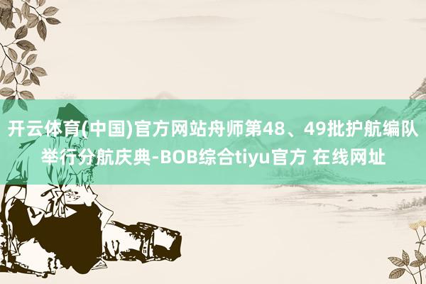 开云体育(中国)官方网站舟师第48、49批护航编队举行分航庆典-BOB综合tiyu官方 在线网址