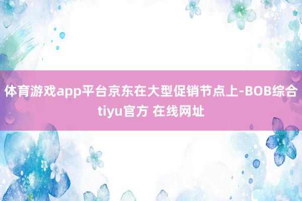 体育游戏app平台京东在大型促销节点上-BOB综合tiyu官方 在线网址