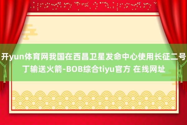 开yun体育网我国在西昌卫星发命中心使用长征二号丁输送火箭-BOB综合tiyu官方 在线网址