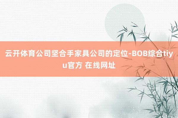 云开体育公司坚合手家具公司的定位-BOB综合tiyu官方 在线网址