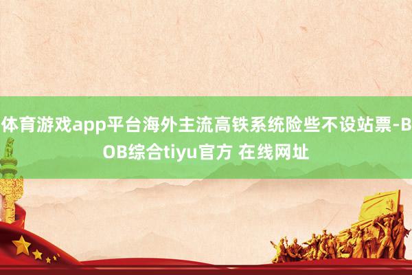 体育游戏app平台海外主流高铁系统险些不设站票-BOB综合tiyu官方 在线网址