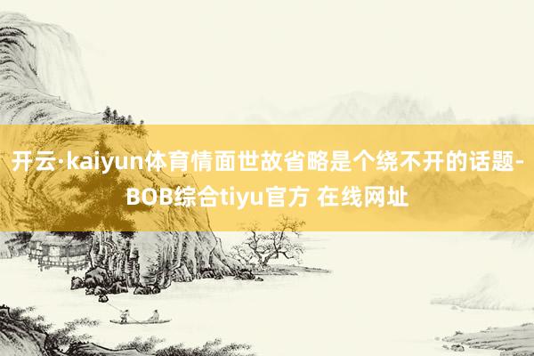开云·kaiyun体育情面世故省略是个绕不开的话题-BOB综合tiyu官方 在线网址