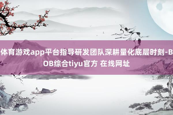 体育游戏app平台指导研发团队深耕量化底层时刻-BOB综合tiyu官方 在线网址