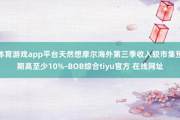 体育游戏app平台天然想摩尔海外第三季收入较市集预期高至少10%-BOB综合tiyu官方 在线网址