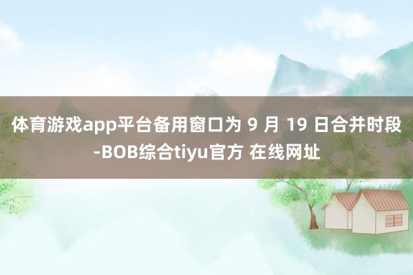 体育游戏app平台备用窗口为 9 月 19 日合并时段-BOB综合tiyu官方 在线网址