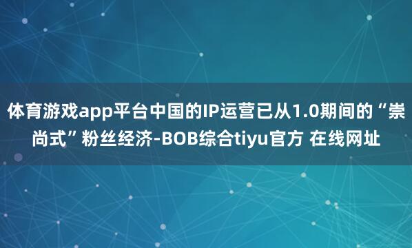 体育游戏app平台中国的IP运营已从1.0期间的“崇尚式”粉丝经济-BOB综合tiyu官方 在线网址
