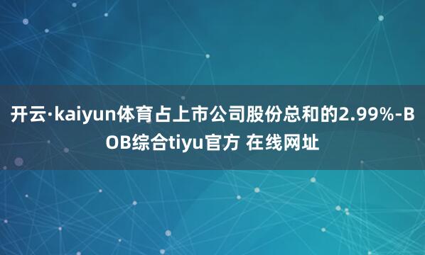 开云·kaiyun体育占上市公司股份总和的2.99%-BOB综合tiyu官方 在线网址
