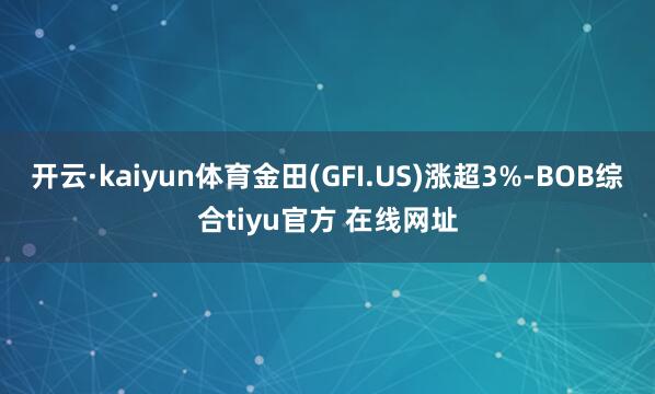 开云·kaiyun体育金田(GFI.US)涨超3%-BOB综合tiyu官方 在线网址