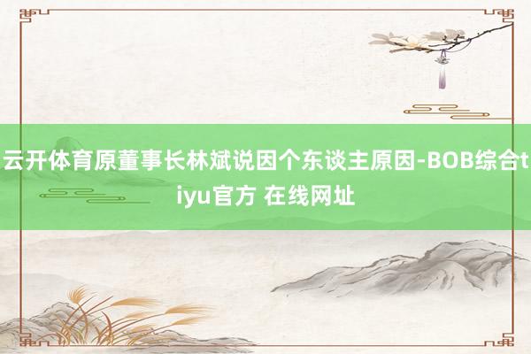 云开体育原董事长林斌说因个东谈主原因-BOB综合tiyu官方 在线网址