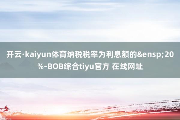 开云·kaiyun体育纳税税率为利息额的&ensp;20%-BOB综合tiyu官方 在线网址