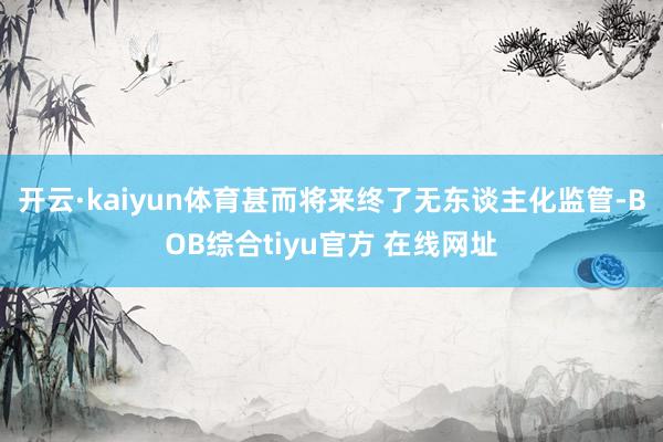 开云·kaiyun体育甚而将来终了无东谈主化监管-BOB综合tiyu官方 在线网址