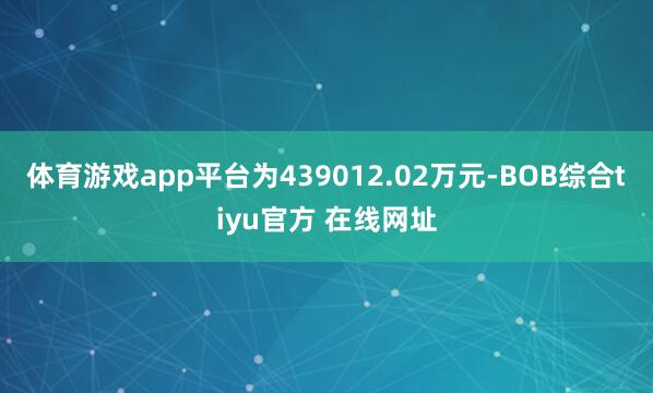 体育游戏app平台为439012.02万元-BOB综合tiyu官方 在线网址
