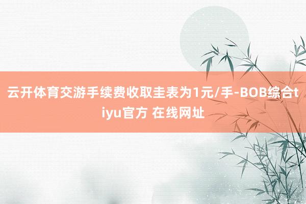 云开体育交游手续费收取圭表为1元/手-BOB综合tiyu官方 在线网址