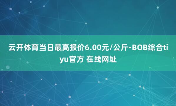 云开体育当日最高报价6.00元/公斤-BOB综合tiyu官方 在线网址