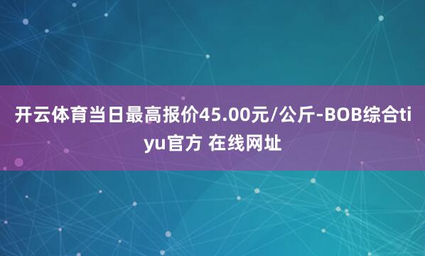 开云体育当日最高报价45.00元/公斤-BOB综合tiyu官方 在线网址