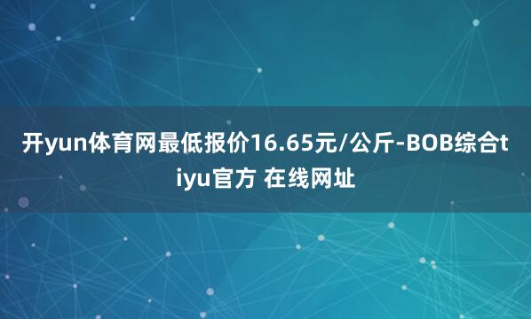 开yun体育网最低报价16.65元/公斤-BOB综合tiyu官方 在线网址