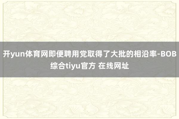 开yun体育网即便聘用党取得了大批的相沿率-BOB综合tiyu官方 在线网址