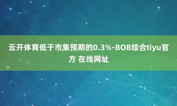 云开体育低于市集预期的0.3%-BOB综合tiyu官方 在线网址
