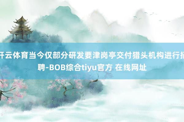 开云体育当今仅部分研发要津岗亭交付猎头机构进行招聘-BOB综合tiyu官方 在线网址