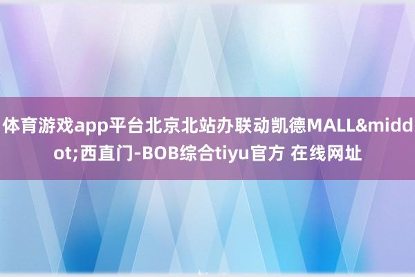 体育游戏app平台北京北站办联动凯德MALL&middot;西直门-BOB综合tiyu官方 在线网址