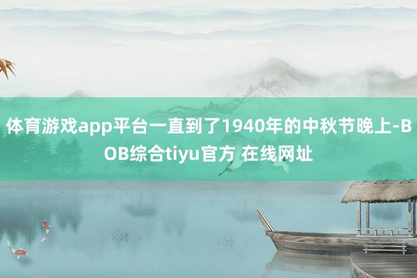 体育游戏app平台一直到了1940年的中秋节晚上-BOB综合tiyu官方 在线网址
