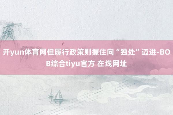 开yun体育网但履行政策则握住向“独处”迈进-BOB综合tiyu官方 在线网址