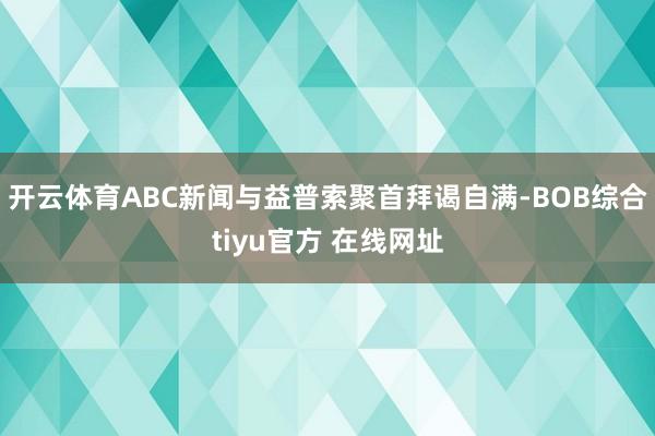 开云体育ABC新闻与益普索聚首拜谒自满-BOB综合tiyu官方 在线网址