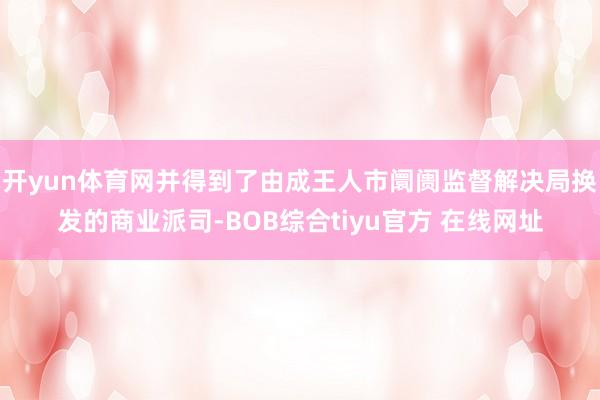 开yun体育网并得到了由成王人市阛阓监督解决局换发的商业派司-BOB综合tiyu官方 在线网址