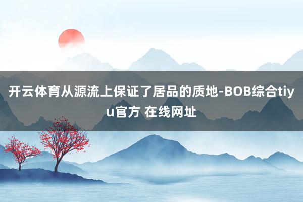 开云体育从源流上保证了居品的质地-BOB综合tiyu官方 在线网址