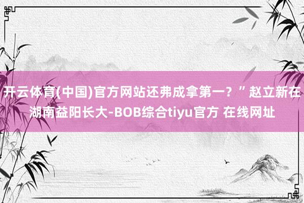 开云体育(中国)官方网站还弗成拿第一？”赵立新在湖南益阳长大-BOB综合tiyu官方 在线网址