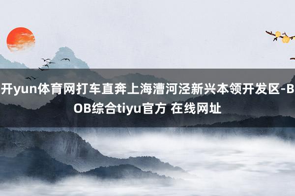 开yun体育网打车直奔上海漕河泾新兴本领开发区-BOB综合tiyu官方 在线网址