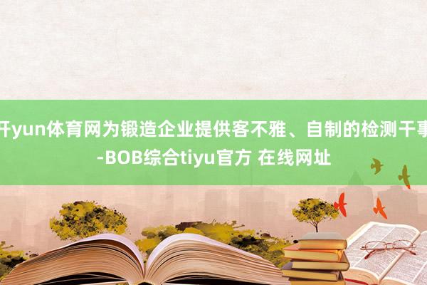 开yun体育网为锻造企业提供客不雅、自制的检测干事-BOB综合tiyu官方 在线网址