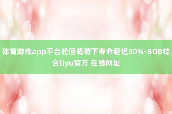 体育游戏app平台轮回载荷下寿命延迟30%-BOB综合tiyu官方 在线网址