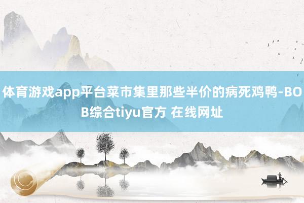 体育游戏app平台菜市集里那些半价的病死鸡鸭-BOB综合tiyu官方 在线网址