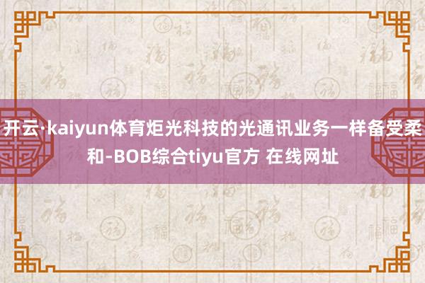 开云·kaiyun体育炬光科技的光通讯业务一样备受柔和-BOB综合tiyu官方 在线网址