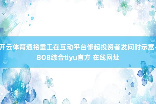 开云体育通裕重工在互动平台修起投资者发问时示意-BOB综合tiyu官方 在线网址