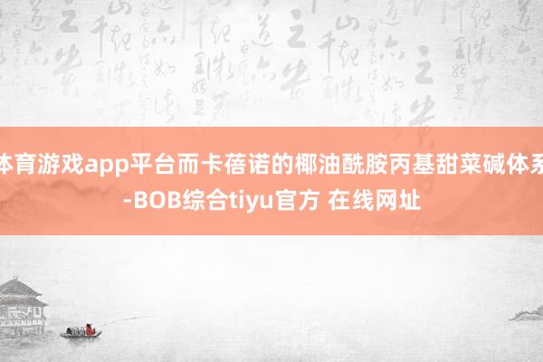 体育游戏app平台而卡蓓诺的椰油酰胺丙基甜菜碱体系-BOB综合tiyu官方 在线网址