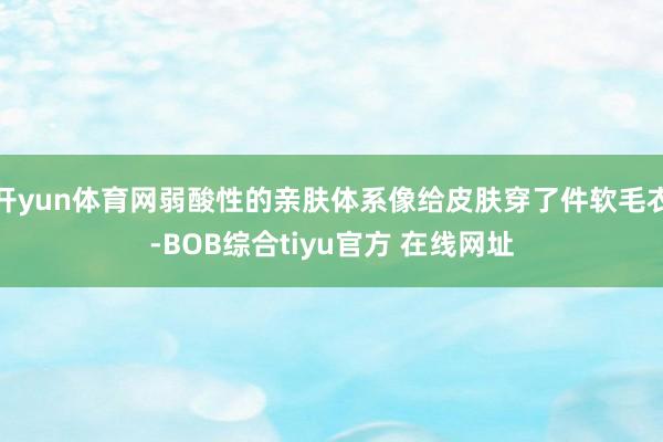 开yun体育网弱酸性的亲肤体系像给皮肤穿了件软毛衣-BOB综合tiyu官方 在线网址