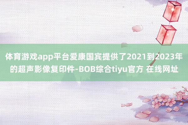 体育游戏app平台爱康国宾提供了2021到2023年的超声影像复印件-BOB综合tiyu官方 在线网址