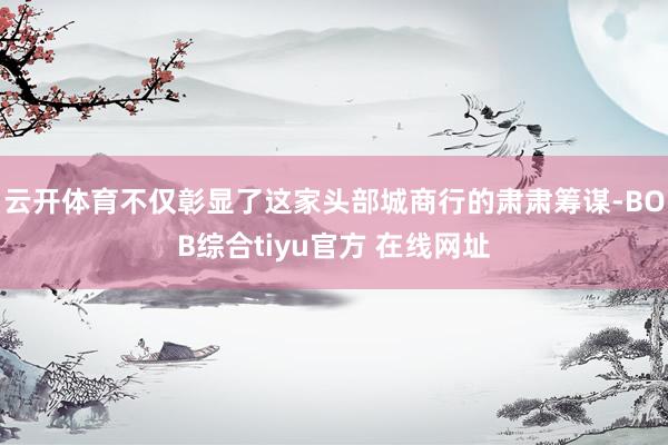云开体育不仅彰显了这家头部城商行的肃肃筹谋-BOB综合tiyu官方 在线网址