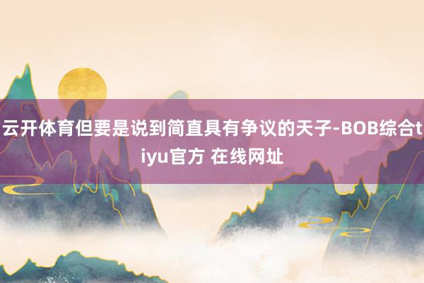 云开体育但要是说到简直具有争议的天子-BOB综合tiyu官方 在线网址