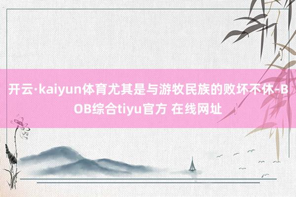开云·kaiyun体育尤其是与游牧民族的败坏不休-BOB综合tiyu官方 在线网址