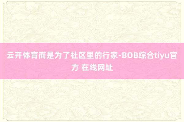 云开体育而是为了社区里的行家-BOB综合tiyu官方 在线网址