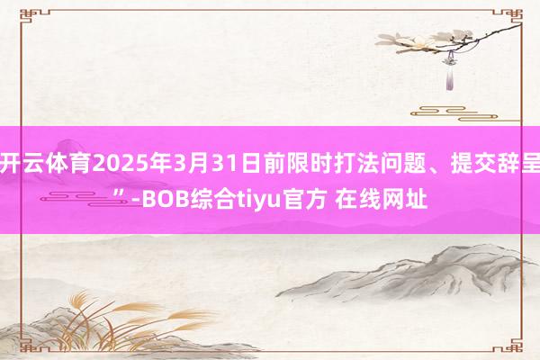 开云体育2025年3月31日前限时打法问题、提交辞呈”-BOB综合tiyu官方 在线网址