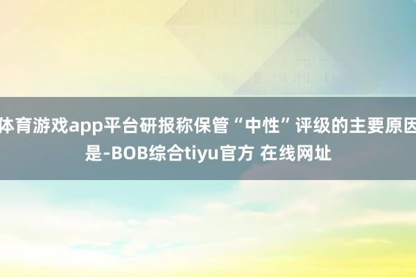 体育游戏app平台研报称保管“中性”评级的主要原因是-BOB综合tiyu官方 在线网址